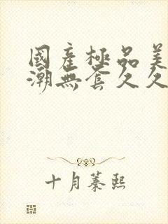 国产极品美女高潮无套久久