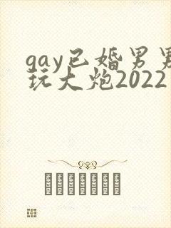 gay已婚男男玩大炮2022