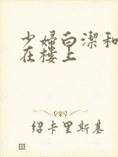 少妇白洁和东子在楼上