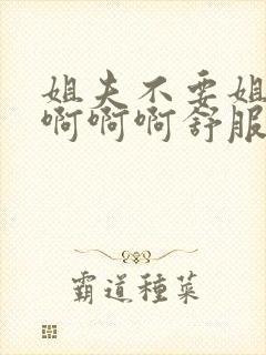 姐夫不要姐姐在啊啊啊舒服