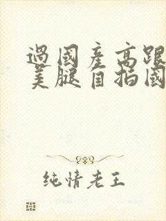 过国产高跟丝袜美腿自拍国语