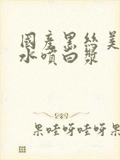 国产黑丝美女喷水喷白浆