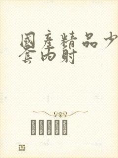 国产精品少妇无套内射