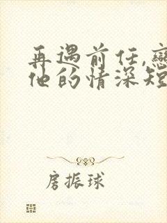 再遇前任,恋上他的情深短剧免费观看