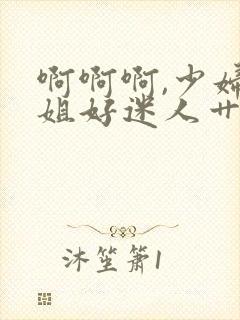 啊啊啊,少妇姐姐好迷人艹起来就是爽