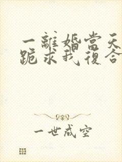 一离婚当天前夫跪求我复合