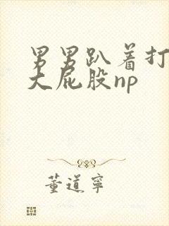 男男趴着打浑圆大屁股np