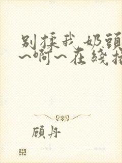 别揉我奶头~嗯~啊~在线播放