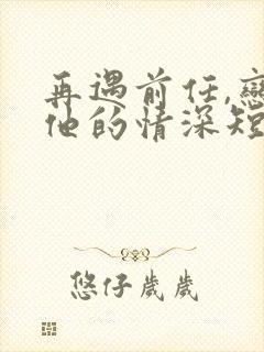 再遇前任,恋上他的情深短剧全集观看