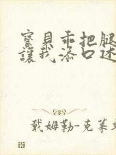 宝贝乖把腿张开让我添口述细节