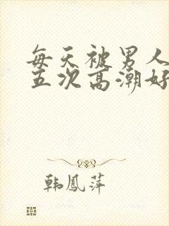 每天被男人操四五次高潮好累哦