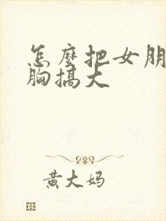 怎么把女朋友的胸搞大