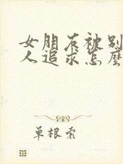 女朋友被别的男人追求怎么办