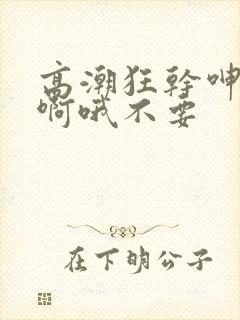 高潮狂干呻吟嗯啊哦不要