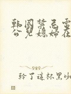 韩国禁忌电影公公儿媳妇在线观看