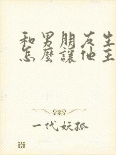 和男朋友生气了怎么让他主动联系我