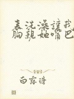 表洗澡让我捏她胸亲她嘴巴小说