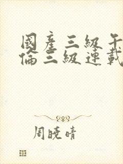 国产三级午夜理伦三级连载时间