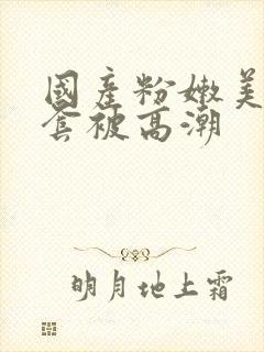 国产粉嫩美女无套被高潮