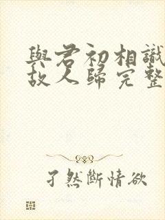 与君初相识犹如故人归完整版短剧