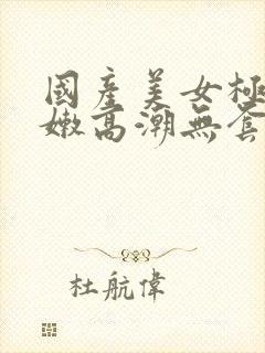 国产美女极品粉嫩高潮无套