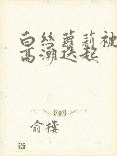 白丝萝莉被艹到高潮迭起