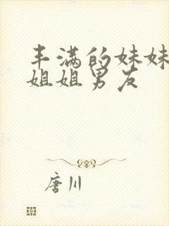 丰满的妹妹诱惑姐姐男友