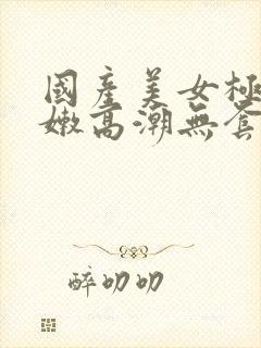 国产美女极品粉嫩高潮无套