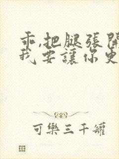 乖,把腿张开,我要让你更爽