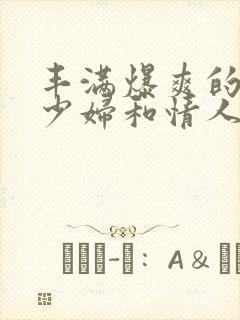 丰满爆爽的极品少妇和情人