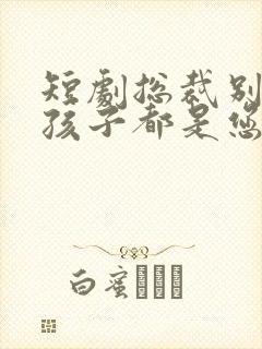 短剧总裁别闹了孩子都是您的免费观看全集