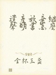 遗产放弃继承权声明书怎么写的