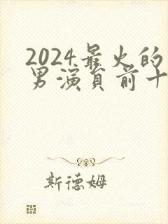 2024最火的男演员前十名