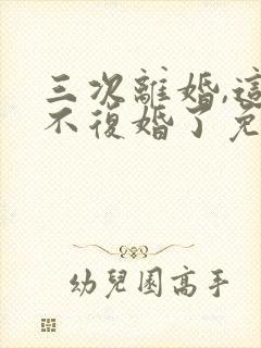 三次离婚,这次不复婚了免费阅读小说