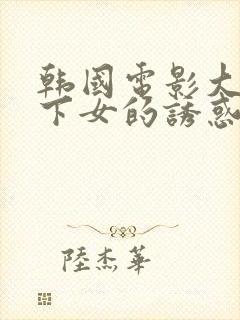 韩国电影大尺度下女的诱惑