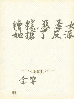 糟糕,恶毒女配她抢了反派戏份