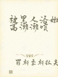 被黑人添嫩苞添高潮潮喷