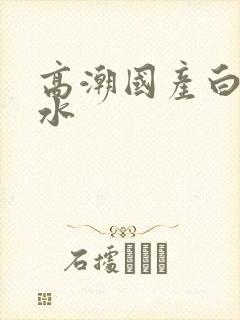 高潮国产白浆喷水