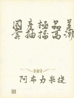 国产极品美女无套抽搐高潮91