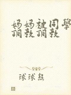 妈妈被同学屈辱调教调教