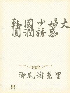 韩国少妇大尺度圆润诱惑