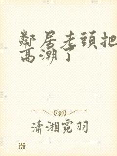 邻居老头把我添高潮了