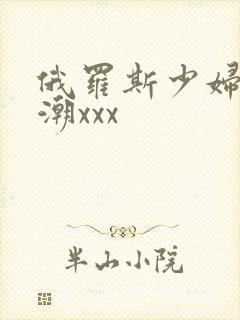 俄罗斯少妇性高潮xxx