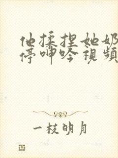 他揉捏她奶头不停呻吟视频