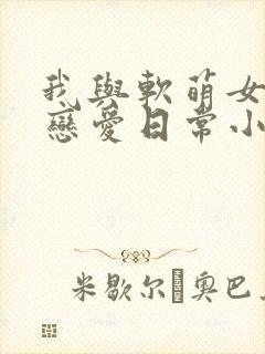 我与软萌女友的恋爱日常小说免费