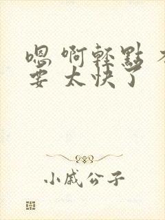 嗯 啊轻点 不要 太快了