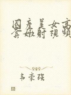 国产美女高潮无套嫩射视频