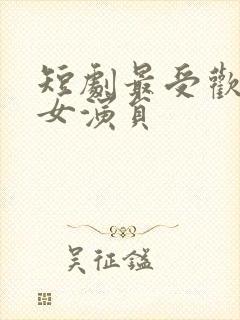 短剧最受欢迎的女演员