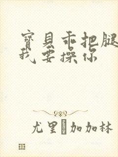 宝贝乖把腿张开我要操你