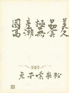 国产极品美女到高潮无套久久